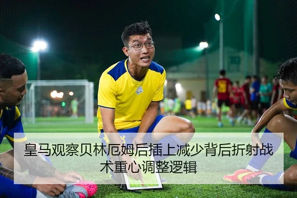 皇马观察贝林厄姆后插上减少背后折射战术重心调整逻辑