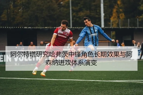 阿尔特塔研究哈弗茨中锋角色长期效果与阿森纳进攻体系演变