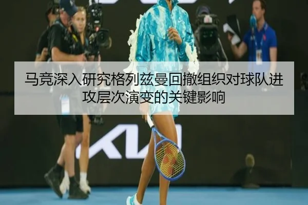 马竞深入研究格列兹曼回撤组织对球队进攻层次演变的关键影响